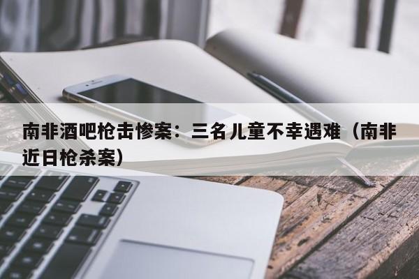 南非酒吧枪击惨案：三名儿童不幸遇难（南非近日枪杀案）