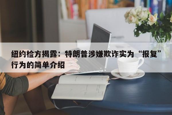 纽约检方揭露:特朗普涉嫌欺诈实为“报复”行为的简单介绍