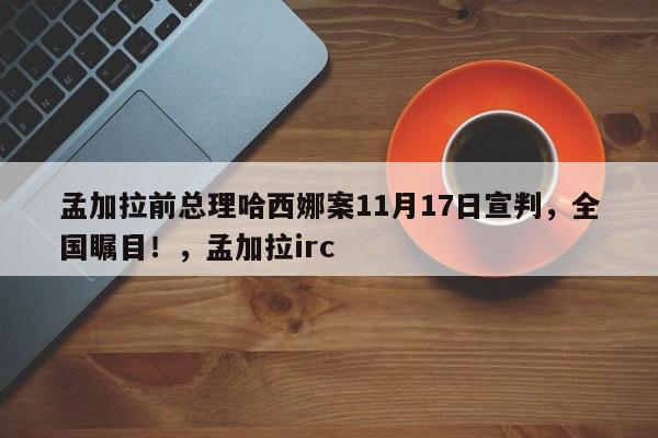 孟加拉前总理哈西娜案11月17日宣判,全国瞩目!,孟加拉irc
