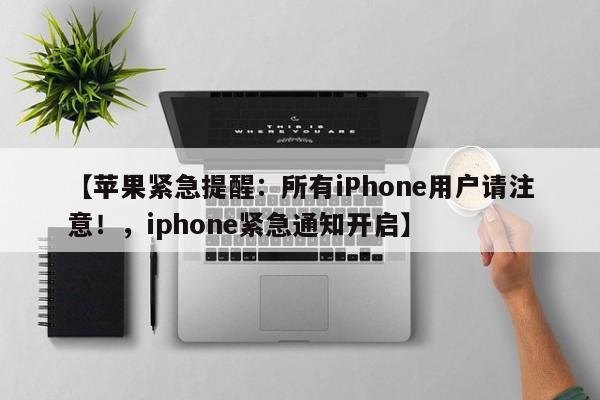 【苹果紧急提醒:所有iPhone用户请注意!,iphone紧急通知开启】