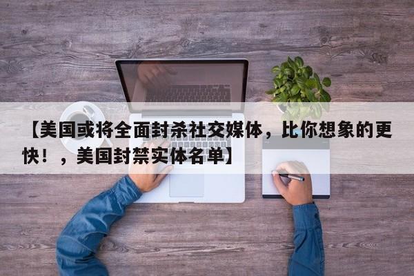 【美国或将全面封杀社交媒体,比你想象的更快!,美国封禁实体名单】