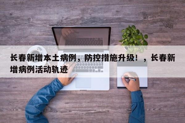 长春新增本土病例,防控措施升级!,长春新增病例活动轨迹