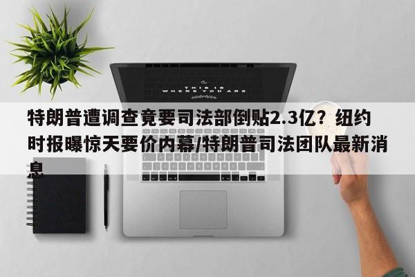 特朗普遭调查竟要司法部倒贴2.3亿?纽约时报曝惊天要价内幕/特朗普司法团队最新消息