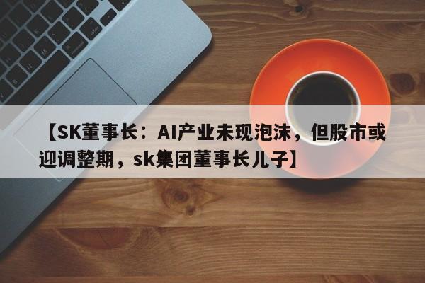 【SK董事长:AI产业未现泡沫,但股市或迎调整期,sk集团董事长儿子】