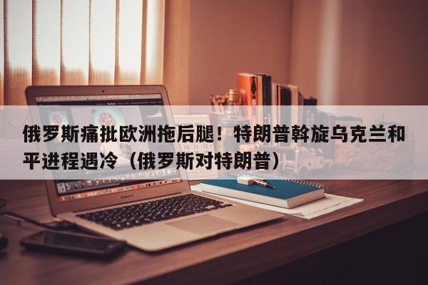 俄罗斯痛批欧洲拖后腿!特朗普斡旋乌克兰和平进程遇冷(俄罗斯对特朗普)