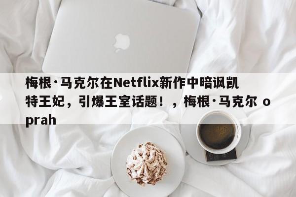梅根·马克尔在Netflix新作中暗讽凯特王妃,引爆王室话题!,梅根·马克尔 oprah
