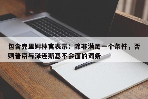 包含克里姆林宫表示:除非满足一个条件,否则普京与泽连斯基不会面的词条