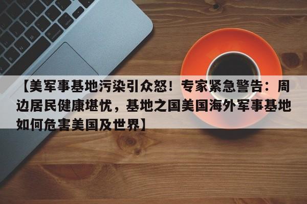 【美军事基地污染引众怒!专家紧急警告:周边居民健康堪忧,基地之国美国海外军事基地如何危害美国及世界】