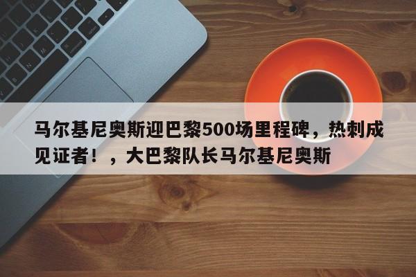 马尔基尼奥斯迎巴黎500场里程碑,热刺成见证者!,大巴黎队长马尔基尼奥斯