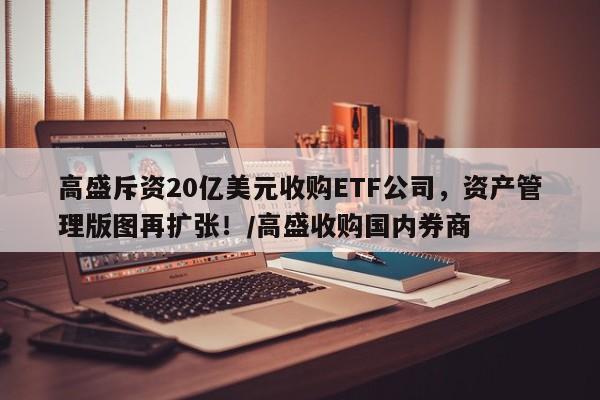高盛斥资20亿美元收购ETF公司,资产管理版图再扩张!/高盛收购国内券商