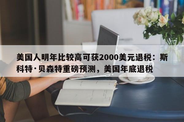 美国人明年比较高可获2000美元退税:斯科特·贝森特重磅预测,美国年底退税