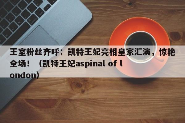 王室粉丝齐呼:凯特王妃亮相皇家汇演,惊艳全场!(凯特王妃aspinal of london)