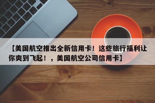 【美国航空推出全新信用卡!这些旅行福利让你爽到飞起!,美国航空公司信用卡】