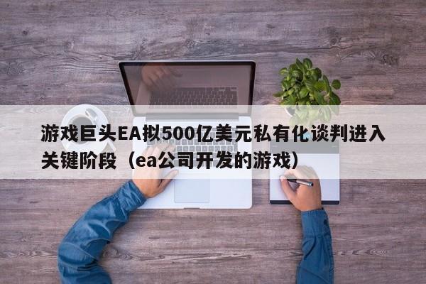 游戏巨头EA拟500亿美元私有化谈判进入关键阶段(ea公司开发的游戏)