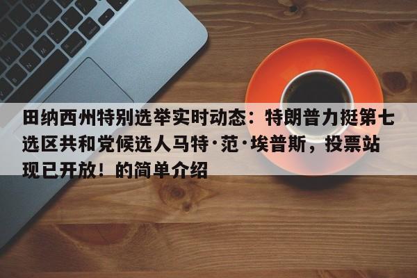 田纳西州特别选举实时动态:特朗普力挺第七选区共和党候选人马特·范·埃普斯,投票站现已开放!的简单介绍