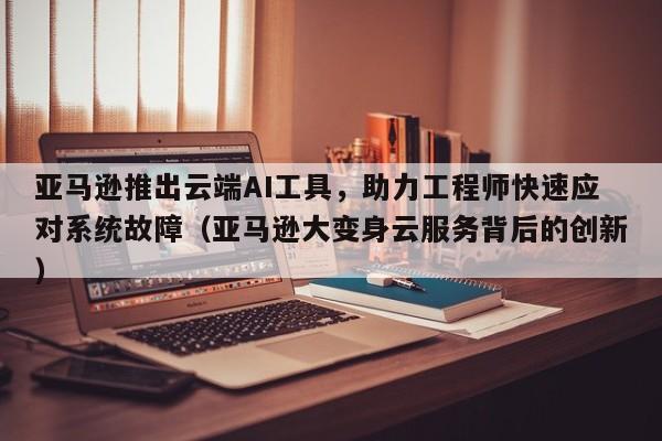 亚马逊推出云端AI工具,助力工程师快速应对系统故障(亚马逊大变身云服务背后的创新)