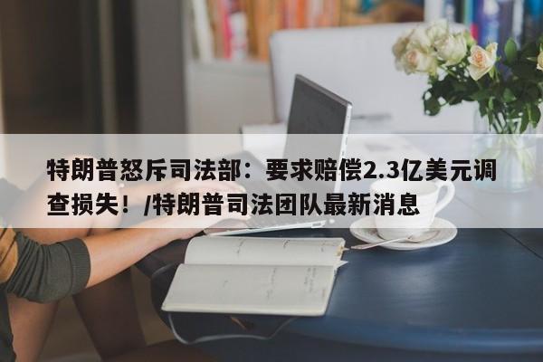 特朗普怒斥司法部:要求赔偿2.3亿美元调查损失!/特朗普司法团队最新消息
