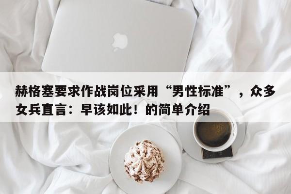 赫格塞要求作战岗位采用“男性标准”,众多女兵直言:早该如此!的简单介绍