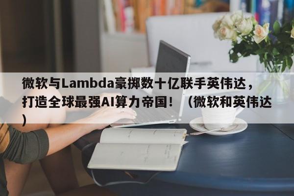 微软与Lambda豪掷数十亿联手英伟达,打造全球最强AI算力帝国!(微软和英伟达)