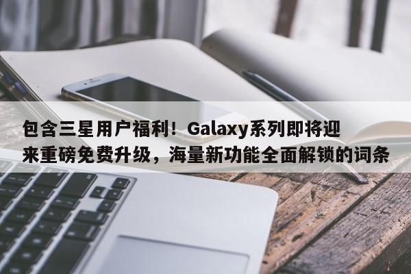 包含三星用户福利!Galaxy系列即将迎来重磅免费升级,海量新功能全面解锁的词条