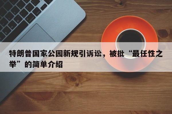 特朗普国家公园新规引诉讼,被批“最任性之举”的简单介绍