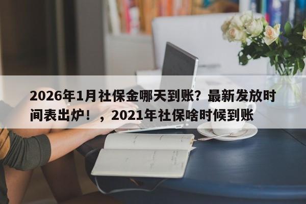 2026年1月社保金哪天到账？最新发放时间表出炉！，2021年社保啥时候到账