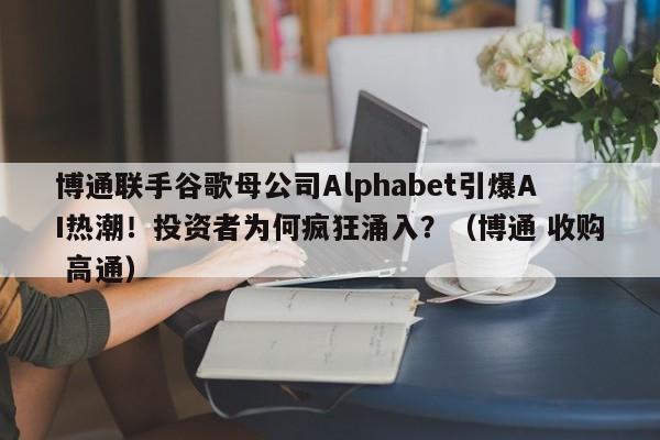 博通联手谷歌母公司Alphabet引爆AI热潮!投资者为何疯狂涌入?(博通 收购 高通)