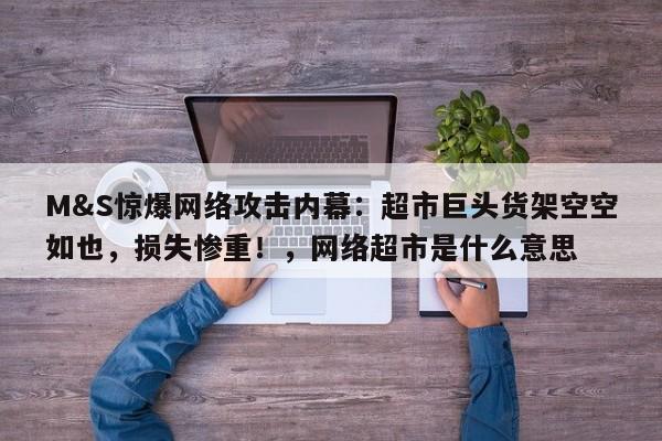 M&S惊爆网络攻击内幕：超市巨头货架空空如也，损失惨重！，网络超市是什么意思