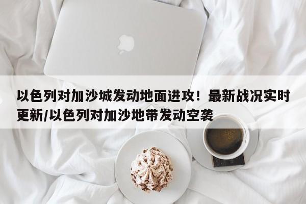 以色列对加沙城发动地面进攻!最新战况实时更新/以色列对加沙地带发动空袭