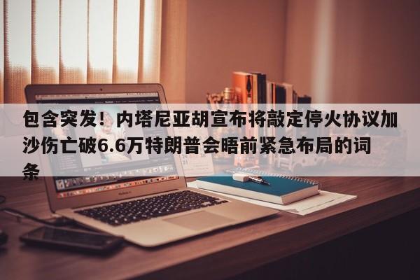 包含突发!内塔尼亚胡宣布将敲定停火协议加沙伤亡破6.6万特朗普会晤前紧急布局的词条