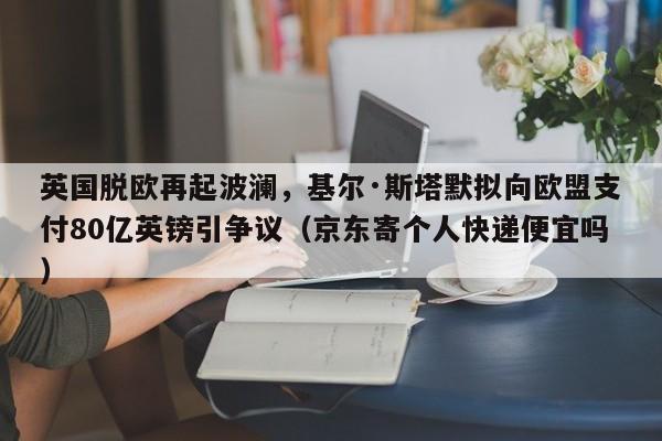 英国脱欧再起波澜,基尔·斯塔默拟向欧盟支付80亿英镑引争议(京东寄个人快递便宜吗)