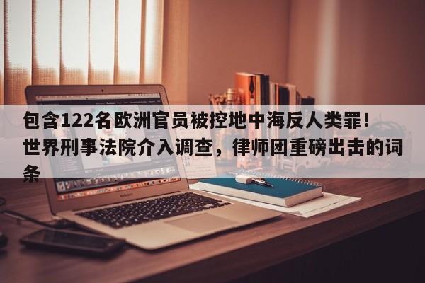 包含122名欧洲官员被控地中海反人类罪!世界刑事法院介入调查,律师团重磅出击的词条
