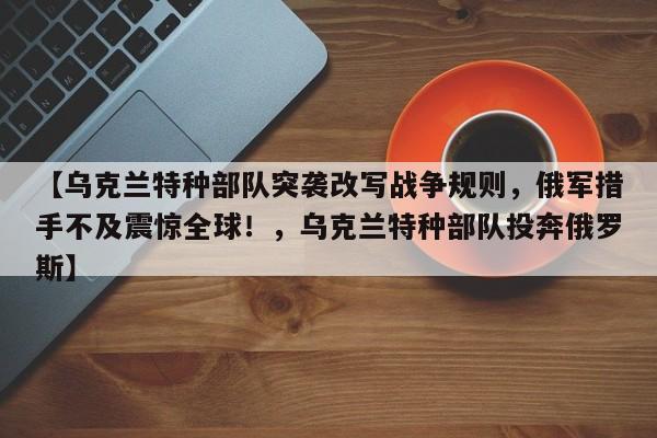 【乌克兰特种部队突袭改写战争规则,俄军措手不及震惊全球!,乌克兰特种部队投奔俄罗斯】