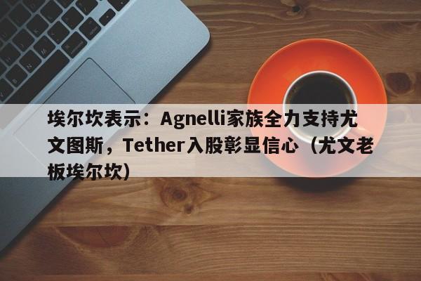 埃尔坎表示:Agnelli家族全力支持尤文图斯,Tether入股彰显信心(尤文老板埃尔坎)