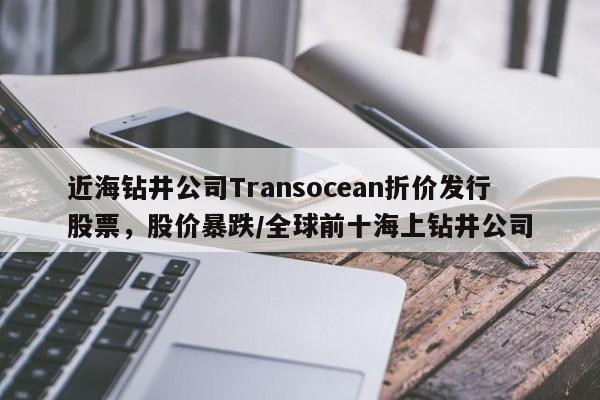 近海钻井公司Transocean折价发行股票,股价暴跌/全球前十海上钻井公司