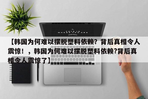 【韩国为何难以摆脱塑料依赖？背后真相令人震惊！，韩国为何难以摆脱塑料依赖？背后真相令人震惊了】