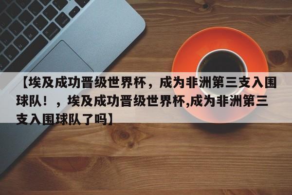 【埃及成功晋级世界杯,成为非洲第三支入围球队!,埃及成功晋级世界杯,成为非洲第三支入围球队了吗】