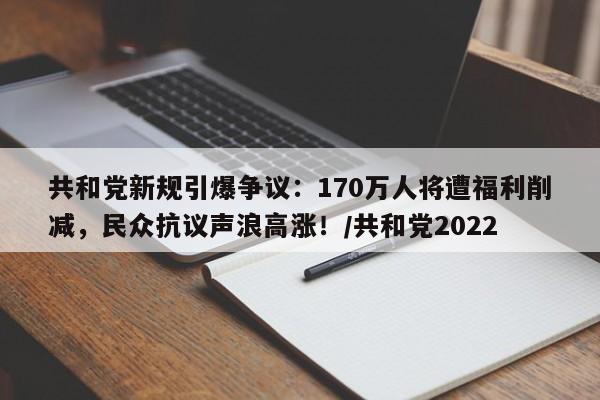 共和党新规引爆争议:170万人将遭福利削减,民众抗议声浪高涨!/共和党2022