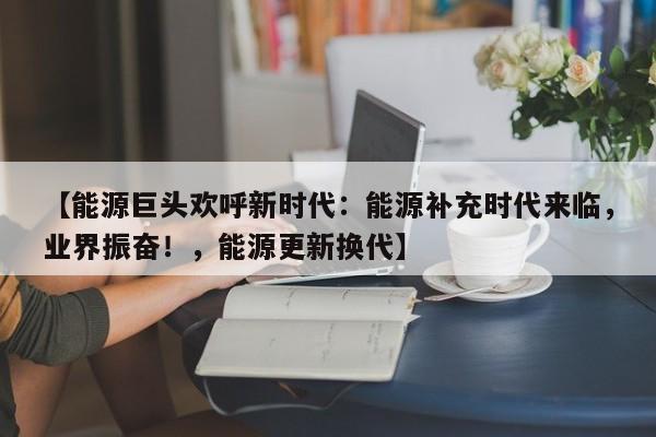 【能源巨头欢呼新时代:能源补充时代来临,业界振奋!,能源更新换代】
