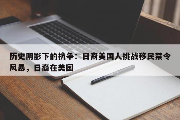 历史阴影下的抗争:日裔美国人挑战移民禁令风暴,日裔在美国