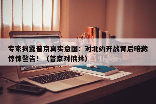 专家揭露普京真实意图:对北约开战背后暗藏惊悚警告!(普京对俄共)