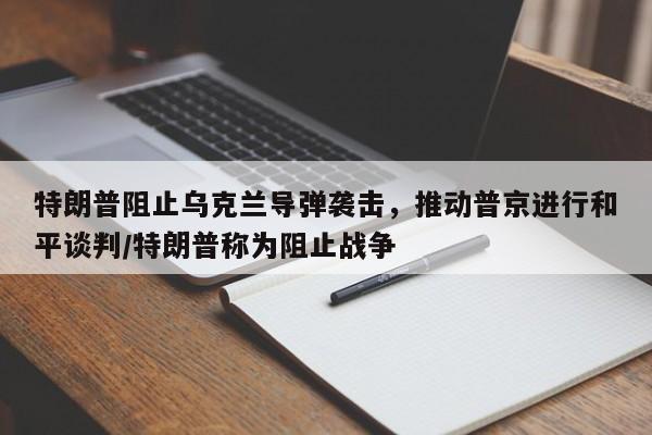 特朗普阻止乌克兰导弹袭击,推动普京进行和平谈判/特朗普称为阻止战争