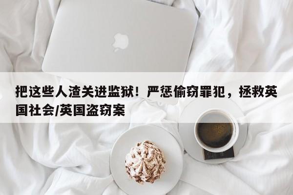 把这些人渣关进监狱!严惩偷窃罪犯,拯救英国社会/英国盗窃案