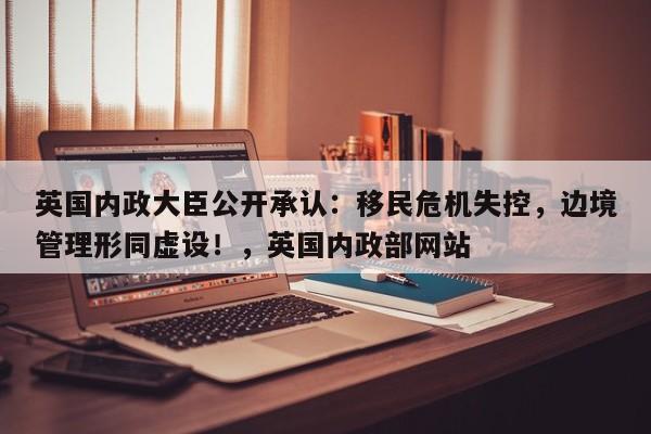 英国内政大臣公开承认:移民危机失控,边境管理形同虚设!,英国内政部网站
