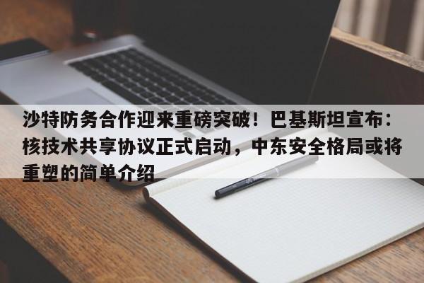 沙特防务合作迎来重磅突破!巴基斯坦宣布:核技术共享协议正式启动,中东安全格局或将重塑的简单介绍