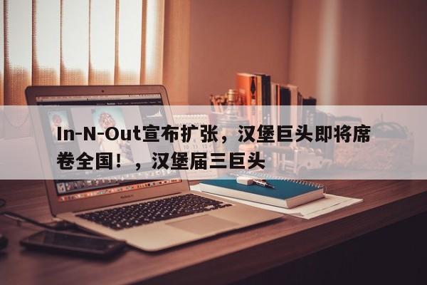 In-N-Out宣布扩张,汉堡巨头即将席卷全国!,汉堡届三巨头