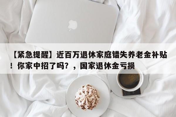 【紧急提醒】近百万退休家庭错失养老金补贴!你家中招了吗?,国家退休金亏损