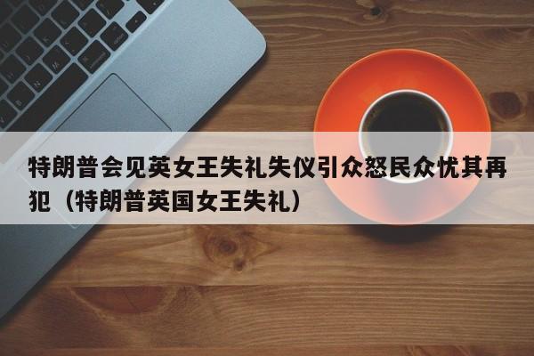 特朗普会见英女王失礼失仪引众怒民众忧其再犯(特朗普英国女王失礼)