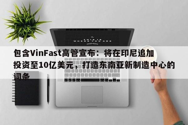 包含VinFast高管宣布：将在印尼追加投资至10亿美元，打造东南亚新制造中心的词条
