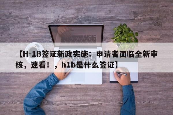 【H-1B签证新政实施:申请者面临全新审核,速看!,h1b是什么签证】